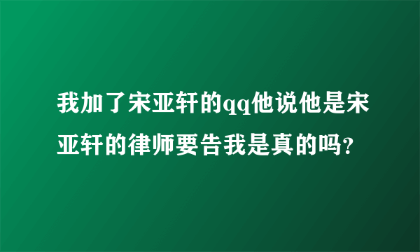 我加了宋亚轩的qq他说他是宋亚轩的律师要告我是真的吗？