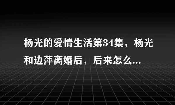 杨光的爱情生活第34集，杨光和边萍离婚后，后来怎么样了，谁能给我讲的印象详细一些，谢谢