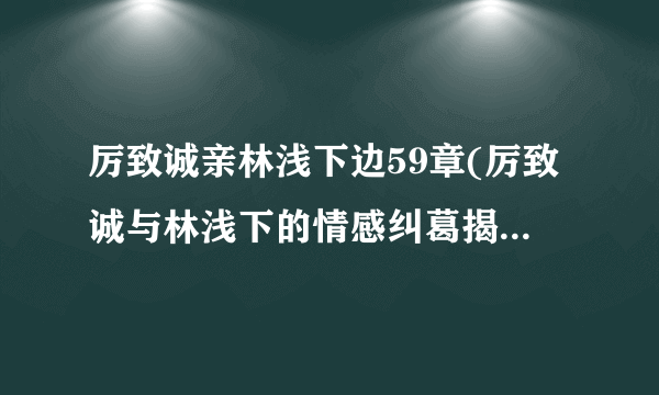 厉致诚亲林浅下边59章(厉致诚与林浅下的情感纠葛揭秘他们之间的故事)