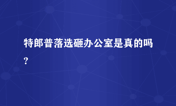 特郎普落选砸办公室是真的吗?