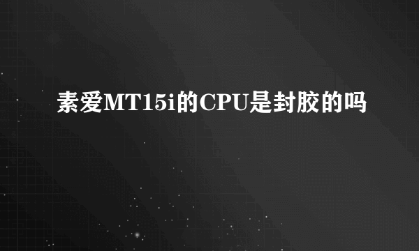 素爱MT15i的CPU是封胶的吗
