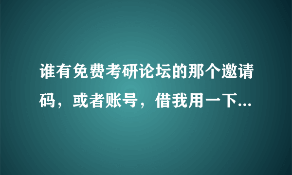 谁有免费考研论坛的那个邀请码，或者账号，借我用一下，谢谢啦