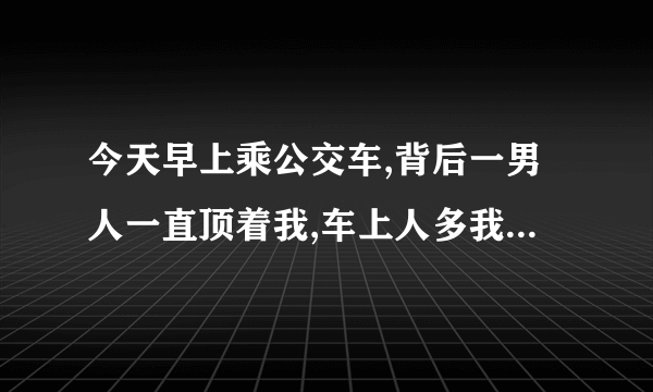 今天早上乘公交车,背后一男人一直顶着我,车上人多我内向不敢出声,就