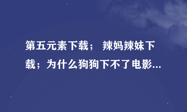 第五元素下载； 辣妈辣妹下载；为什么狗狗下不了电影，点下载后直接弹到下方却没有新的网页出现这是为什么