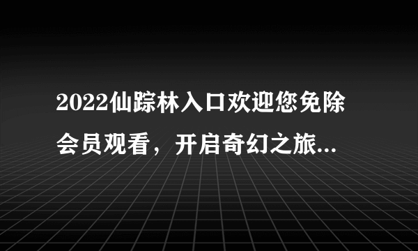 2022仙踪林入口欢迎您免除会员观看,开启奇幻之旅-探秘2022仙踪林入口!