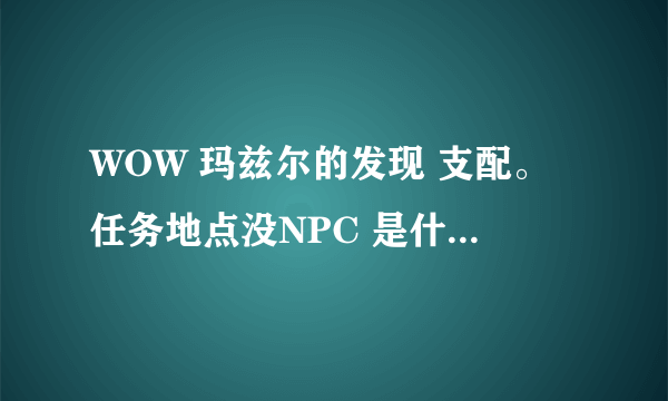 WOW 玛兹尔的发现 支配。任务地点没NPC 是什么原因？求解决办法。