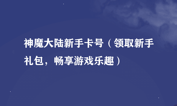 神魔大陆新手卡号（领取新手礼包，畅享游戏乐趣）