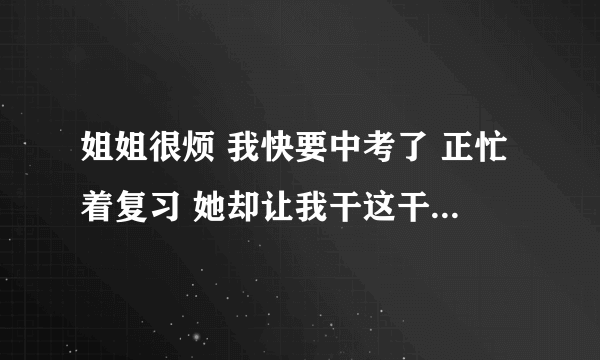姐姐很烦 我快要中考了 正忙着复习 她却让我干这干那 爸妈也不管 她每天在家都不干活 还要骂