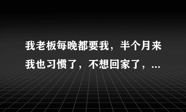 我老板每晚都要我，半个月来我也习惯了，不想回家了，因为老公那方面不行、我有错吗