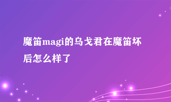 魔笛magi的乌戈君在魔笛坏后怎么样了