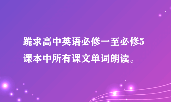 跪求高中英语必修一至必修5课本中所有课文单词朗读。