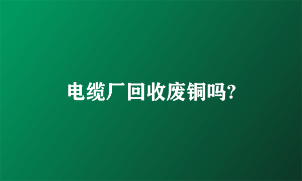 电缆厂回收废铜吗?