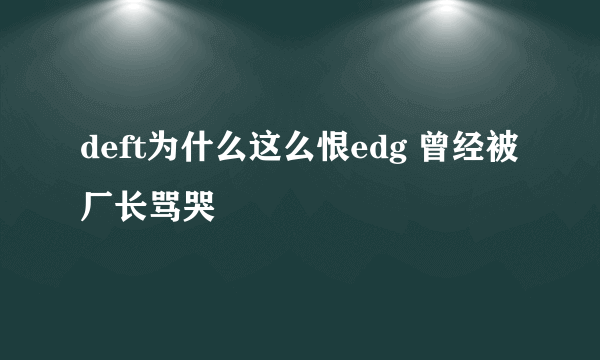 deft为什么这么恨edg 曾经被厂长骂哭