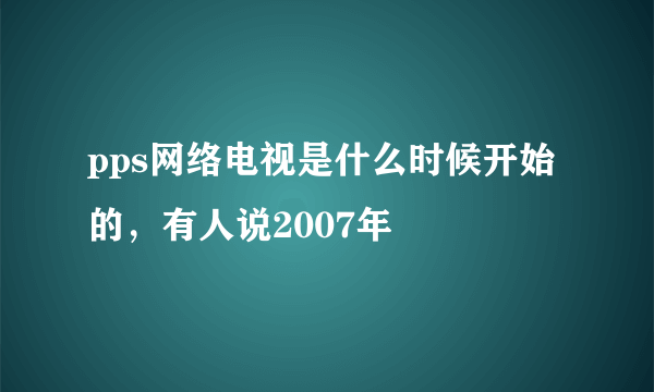 pps网络电视是什么时候开始的，有人说2007年