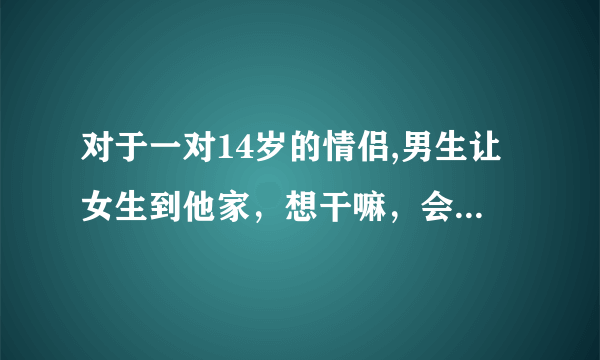 对于一对14岁的情侣,男生让女生到他家，想干嘛，会做什么？