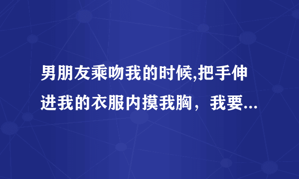 男朋友乘吻我的时候,把手伸进我的衣服内摸我胸，我要不要和他分手？