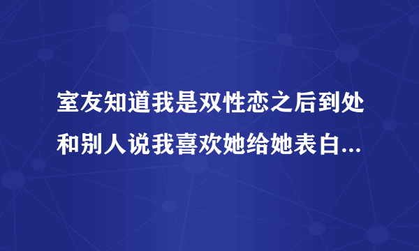 室友知道我是双性恋之后到处和别人说我喜欢她给她表白了。实际上我根本没有，但是她到处说就连她妈。她刚