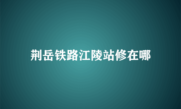 荆岳铁路江陵站修在哪