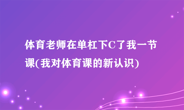 体育老师在单杠下C了我一节课(我对体育课的新认识)