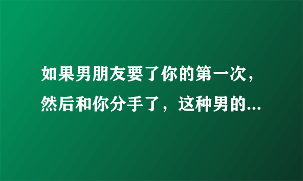 如果男朋友要了你的第一次，然后和你分手了，这种男的，如何评价