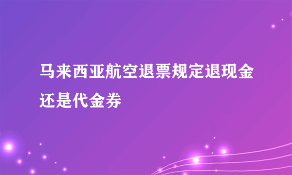 马来西亚航空退票规定退现金还是代金券
