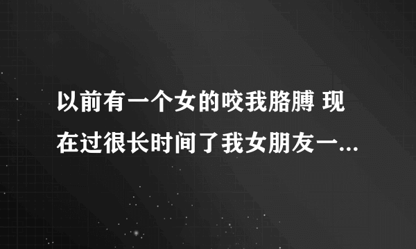以前有一个女的咬我胳膊 现在过很长时间了我女朋友一直骂 还说那个女的天天吃她爸几8？