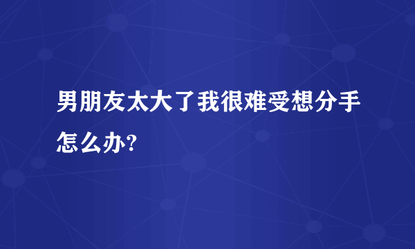 男朋友太大了我很难受想分手怎么办?