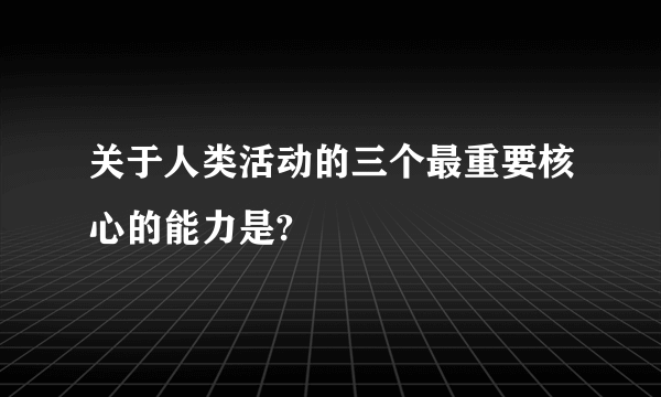 关于人类活动的三个最重要核心的能力是?
