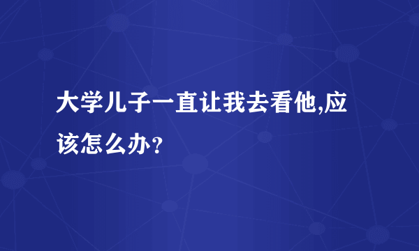 大学儿子一直让我去看他,应该怎么办？