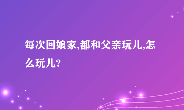 每次回娘家,都和父亲玩儿,怎么玩儿?