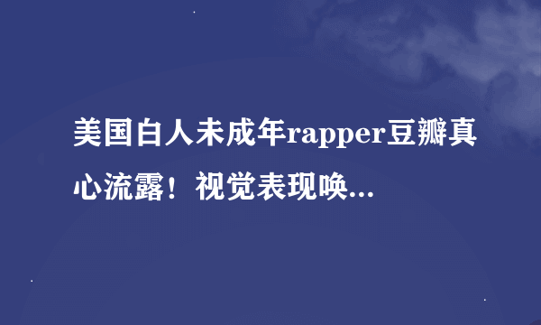 美国白人未成年rapper豆瓣真心流露！视觉表现唤起你的欲望