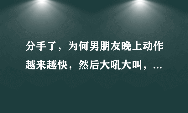 分手了，为何男朋友晚上动作越来越快，然后大吼大叫，爆发了，谢谢朋友