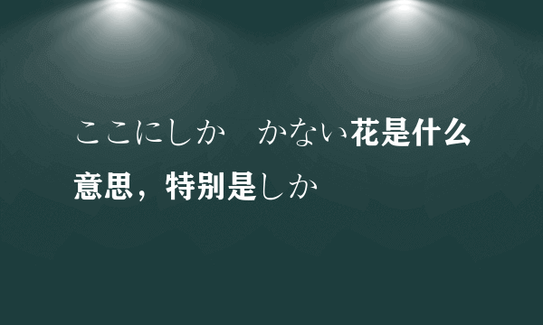 ここにしか咲かない花是什么意思，特别是しか