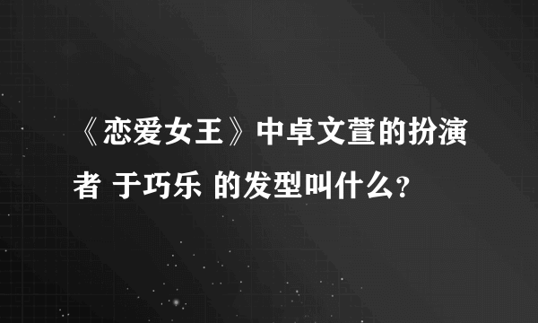 《恋爱女王》中卓文萱的扮演者 于巧乐 的发型叫什么？