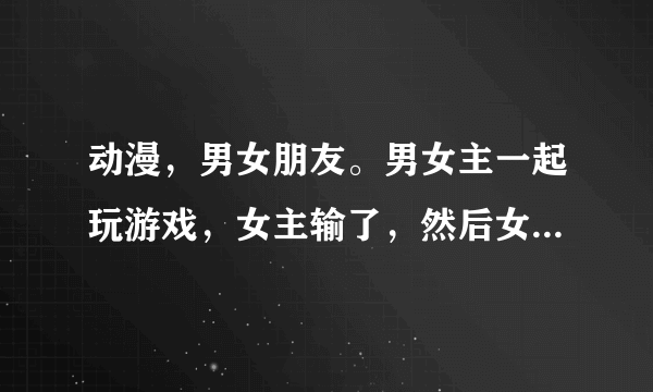 动漫，男女朋友。男女主一起玩游戏，女主输了，然后女主戴上猫耳还有猫尾，男主还拍照了。