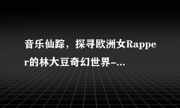音乐仙踪,探寻欧洲女Rapper的林大豆奇幻世界-欧洲女rapper仙踪林大豆的奇幻之旅!