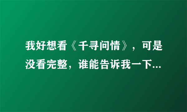 我好想看《千寻问情》，可是没看完整，谁能告诉我一下啊？！摆脱！！！