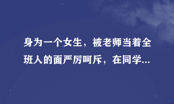 身为一个女生,被老师当着全班人的面严厉呵斥,在同学面前抬不起头来,心里纠结的要死,怎么办啊?