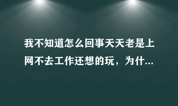 我不知道怎么回事天天老是上网不去工作还想的玩，为什么会这样了