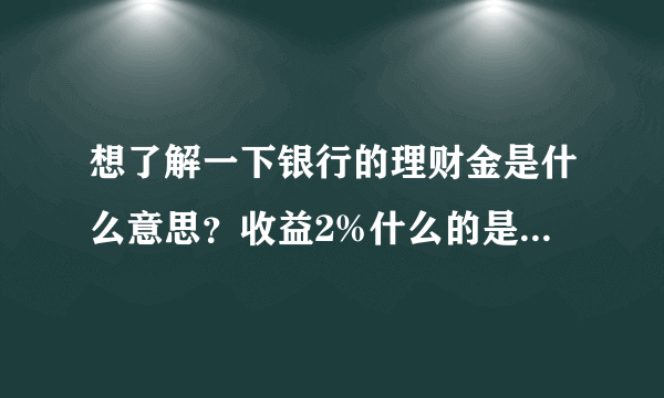 想了解一下银行的理财金是什么意思？收益2%什么的是什么意思啊？