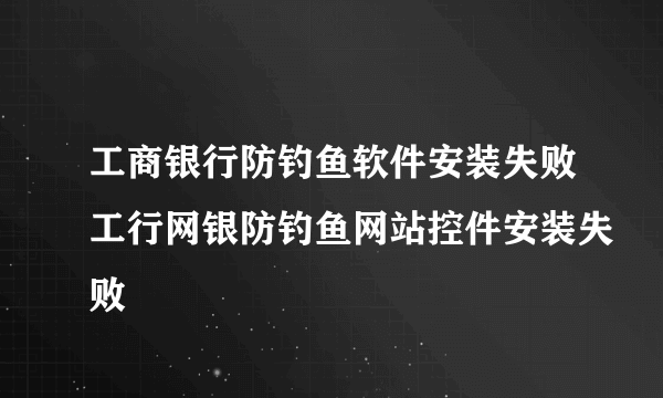工商银行防钓鱼软件安装失败工行网银防钓鱼网站控件安装失败