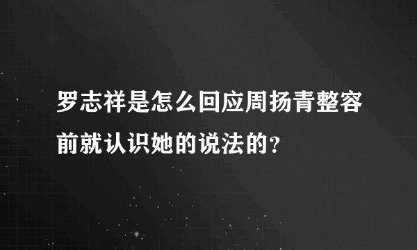 罗志祥是怎么回应周扬青整容前就认识她的说法的？