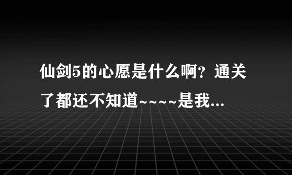 仙剑5的心愿是什么啊？通关了都还不知道~~~~是我没进入角色吗？？？