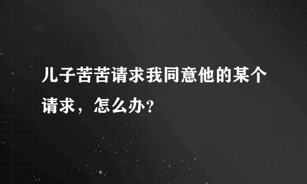 儿子苦苦请求我同意他的某个请求，怎么办？