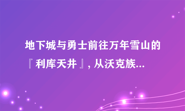 地下城与勇士前往万年雪山的『利库天井』, 从沃克族族长巴斯尔那里得到[冰龙的结晶], 要求地