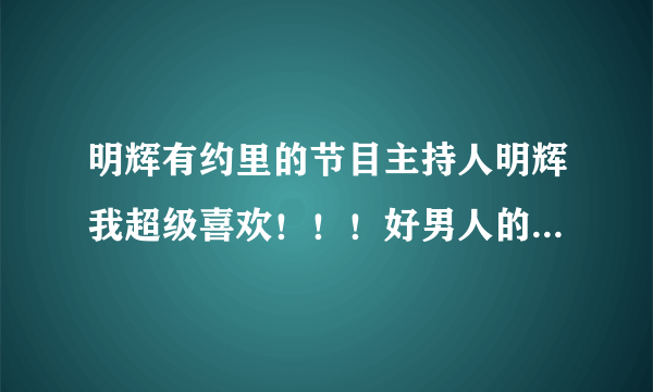 明辉有约里的节目主持人明辉我超级喜欢！！！好男人的典范！！请问谁有他的QQ？感谢！