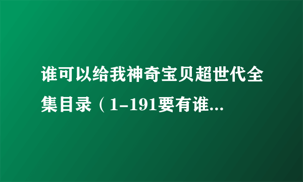 谁可以给我神奇宝贝超世代全集目录（1-191要有谁抓到什么小精灵还有进化，华丽大赛和道馆战等的消息）！