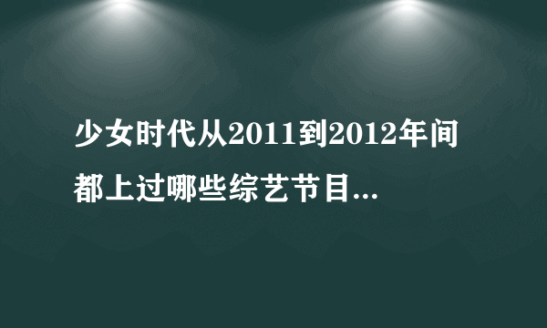 少女时代从2011到2012年间都上过哪些综艺节目？！要全部的！！