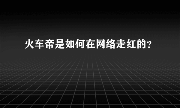 火车帝是如何在网络走红的？