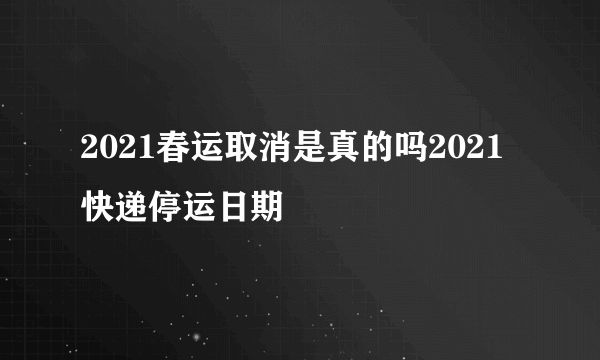 2021春运取消是真的吗2021快递停运日期